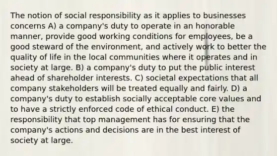 The notion of social responsibility as it applies to businesses concerns A) a company's duty to operate in an honorable manner, provide good working conditions for employees, be a good steward of the environment, and actively work to better the quality of life in the local communities where it operates and in society at large. B) a company's duty to put the public interest ahead of shareholder interests. C) societal expectations that all company stakeholders will be treated equally and fairly. D) a company's duty to establish socially acceptable core values and to have a strictly enforced code of ethical conduct. E) the responsibility that top management has for ensuring that the company's actions and decisions are in the best interest of society at large.