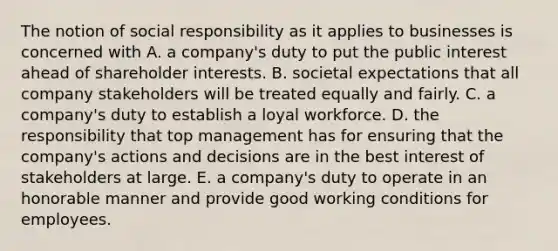 The notion of social responsibility as it applies to businesses is concerned with A. a company's duty to put the public interest ahead of shareholder interests. B. societal expectations that all company stakeholders will be treated equally and fairly. C. a company's duty to establish a loyal workforce. D. the responsibility that top management has for ensuring that the company's actions and decisions are in the best interest of stakeholders at large. E. a company's duty to operate in an honorable manner and provide good working conditions for employees.