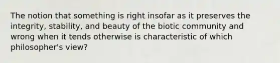 The notion that something is right insofar as it preserves the integrity, stability, and beauty of the biotic community and wrong when it tends otherwise is characteristic of which philosopher's view?