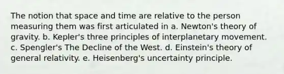 The notion that space and time are relative to the person measuring them was first articulated in a. Newton's theory of gravity. b. Kepler's three principles of interplanetary movement. c. Spengler's The Decline of the West. d. Einstein's theory of general relativity. e. Heisenberg's uncertainty principle.