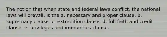 The notion that when state and federal laws conflict, the national laws will prevail, is the a. necessary and proper clause. b. supremacy clause. c. extradition clause. d. full faith and credit clause. e. privileges and immunities clause.