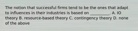 The notion that successful firms tend to be the ones that adapt to influences in their industries is based on __________. A. IO theory B. resource-based theory C. contingency theory D. none of the above