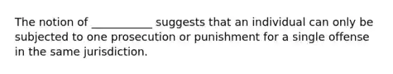 The notion of ___________ suggests that an individual can only be subjected to one prosecution or punishment for a single offense in the same jurisdiction.