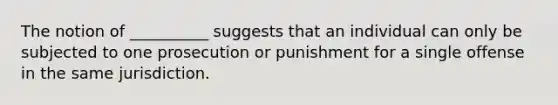 The notion of __________ suggests that an individual can only be subjected to one prosecution or punishment for a single offense in the same jurisdiction.