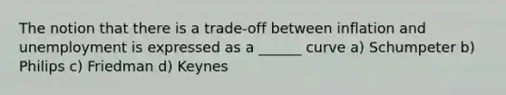 The notion that there is a trade-off between inflation and unemployment is expressed as a ______ curve a) Schumpeter b) Philips c) Friedman d) Keynes