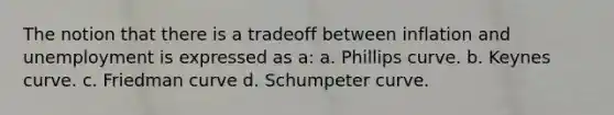 The notion that there is a tradeoff between inflation and unemployment is expressed as a: a. Phillips curve. b. Keynes curve. c. Friedman curve d. Schumpeter curve.