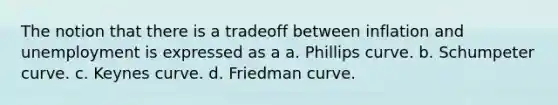 The notion that there is a tradeoff between inflation and unemployment is expressed as a a. Phillips curve. b. Schumpeter curve. c. Keynes curve. d. Friedman curve.