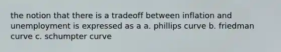 the notion that there is a tradeoff between inflation and unemployment is expressed as a a. phillips curve b. friedman curve c. schumpter curve