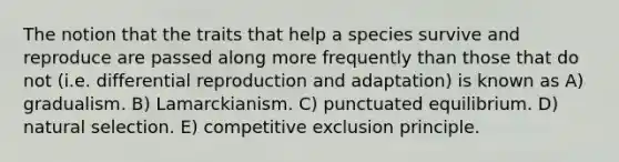 The notion that the traits that help a species survive and reproduce are passed along more frequently than those that do not (i.e. differential reproduction and adaptation) is known as A) gradualism. B) Lamarckianism. C) punctuated equilibrium. D) natural selection. E) competitive exclusion principle.