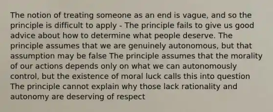 The notion of treating someone as an end is vague, and so the principle is difficult to apply - The principle fails to give us good advice about how to determine what people deserve. The principle assumes that we are genuinely autonomous, but that assumption may be false The principle assumes that the morality of our actions depends only on what we can autonomously control, but the existence of moral luck calls this into question The principle cannot explain why those lack rationality and autonomy are deserving of respect