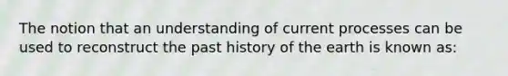 The notion that an understanding of current processes can be used to reconstruct the past history of the earth is known as: