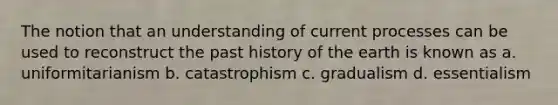 The notion that an understanding of current processes can be used to reconstruct the past history of the earth is known as a. uniformitarianism b. catastrophism c. gradualism d. essentialism