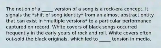 The notion of a _____ version of a song is a rock-era concept. It signals the *shift of song identity* from an almost abstract entity that can exist in *multiple versions* to a particular performance captured on record. White covers of black songs occurred frequently in the early years of rock and roll. White covers often out-sold the black originals, which led to _____ tension in media.