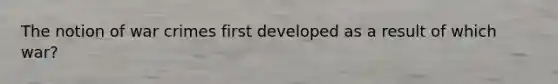 The notion of war crimes first developed as a result of which war?