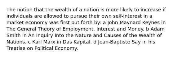 The notion that the wealth of a nation is more likely to increase if individuals are allowed to pursue their own self-interest in a market economy was first put forth by: a John Maynard Keynes in The General Theory of Employment, Interest and Money. b Adam Smith in An Inquiry Into the Nature and Causes of the Wealth of Nations. c Karl Marx in Das Kapital. d Jean-Baptiste Say in his Treatise on Political Economy.