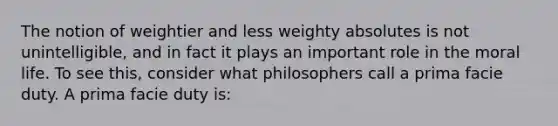 The notion of weightier and less weighty absolutes is not unintelligible, and in fact it plays an important role in the moral life. To see this, consider what philosophers call a prima facie duty. A prima facie duty is: