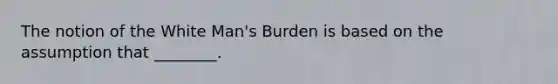 The notion of the White Man's Burden is based on the assumption that ________.