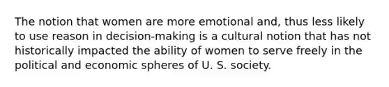 The notion that women are more emotional and, thus less likely to use reason in decision-making is a cultural notion that has not historically impacted the ability of women to serve freely in the political and economic spheres of U. S. society.