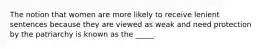 The notion that women are more likely to receive lenient sentences because they are viewed as weak and need protection by the patriarchy is known as the _____.