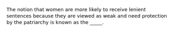 The notion that women are more likely to receive lenient sentences because they are viewed as weak and need protection by the patriarchy is known as the _____.