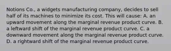 Notions Co., a widgets manufacturing company, decides to sell half of its machines to minimize its cost. This will cause: A. an upward movement along the marginal revenue product curve. B. a leftward shift of the marginal revenue product curve. C. a downward movement along the marginal revenue product curve. D. a rightward shift of the marginal revenue product curve.