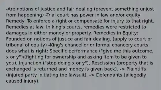 -Are notions of justice and fair dealing (prevent something unjust from happening) -Trial court has power in law and/or equity Remedy: To enforce a right or compensate for injury to that right. Remedies at law: In king's courts, remedies were restricted to damages in either money or property. Remedies in Equity: Founded on notions of justice and fair dealing. (apply to court or tribunal of equity) -King's chancellor or formal chancery courts does what is right: Specific performance ("give me this outcome, x or y")/(fighting for ownership and asking item to be given to you), Injunction ("stop doing x or y"), Rescission (property that is exchanged is returned and money is given back). -> Plaintiffs (injured party initiating the lawsuit). -> Defendants (allegedly caused injury).