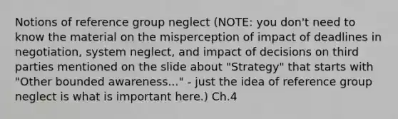 Notions of reference group neglect (NOTE: you don't need to know the material on the misperception of impact of deadlines in negotiation, system neglect, and impact of decisions on third parties mentioned on the slide about "Strategy" that starts with "Other bounded awareness..." - just the idea of reference group neglect is what is important here.) Ch.4