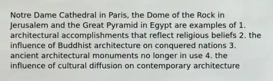 Notre Dame Cathedral in Paris, the Dome of the Rock in Jerusalem and the Great Pyramid in Egypt are examples of 1. architectural accomplishments that reflect religious beliefs 2. the influence of Buddhist architecture on conquered nations 3. ancient architectural monuments no longer in use 4. the influence of cultural diffusion on contemporary architecture