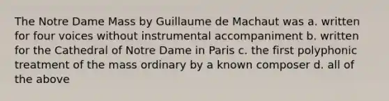 The Notre Dame Mass by Guillaume de Machaut was a. written for four voices without instrumental accompaniment b. written for the Cathedral of Notre Dame in Paris c. the first polyphonic treatment of the mass ordinary by a known composer d. all of the above