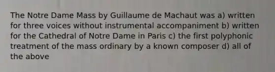 The Notre Dame Mass by Guillaume de Machaut was a) written for three voices without instrumental accompaniment b) written for the Cathedral of Notre Dame in Paris c) the first polyphonic treatment of the mass ordinary by a known composer d) all of the above