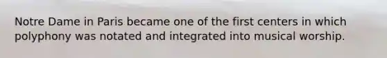 Notre Dame in Paris became one of the first centers in which polyphony was notated and integrated into musical worship.