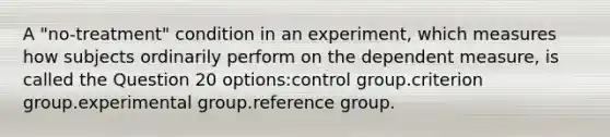 A "no-treatment" condition in an experiment, which measures how subjects ordinarily perform on the dependent measure, is called the Question 20 options:control group.criterion group.experimental group.reference group.