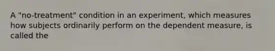 A "no-treatment" condition in an experiment, which measures how subjects ordinarily perform on the dependent measure, is called the