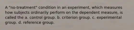 A "no-treatment" condition in an experiment, which measures how subjects ordinarily perform on the dependent measure, is called the a. control group. b. criterion group. c. experimental group. d. reference group. ​