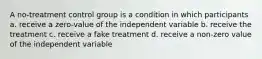 A no-treatment control group is a condition in which participants a. receive a zero-value of the independent variable b. receive the treatment c. receive a fake treatment d. receive a non-zero value of the independent variable