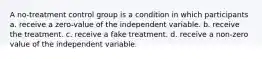 A no-treatment control group is a condition in which participants a. receive a zero-value of the independent variable. b. receive the treatment. c. receive a fake treatment. d. receive a non-zero value of the independent variable.