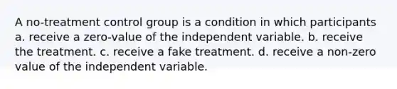 A no-treatment control group is a condition in which participants a. receive a zero-value of the independent variable. b. receive the treatment. c. receive a fake treatment. d. receive a non-zero value of the independent variable.