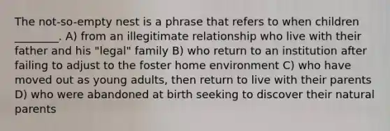 The not-so-empty nest is a phrase that refers to when children ________. A) from an illegitimate relationship who live with their father and his "legal" family B) who return to an institution after failing to adjust to the foster home environment C) who have moved out as young adults, then return to live with their parents D) who were abandoned at birth seeking to discover their natural parents