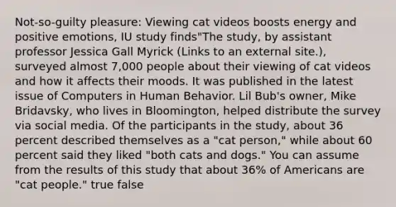 Not-so-guilty pleasure: Viewing cat videos boosts energy and positive emotions, IU study finds"The study, by assistant professor Jessica Gall Myrick (Links to an external site.), surveyed almost 7,000 people about their viewing of cat videos and how it affects their moods. It was published in the latest issue of Computers in Human Behavior. Lil Bub's owner, Mike Bridavsky, who lives in Bloomington, helped distribute the survey via social media. Of the participants in the study, about 36 percent described themselves as a "cat person," while about 60 percent said they liked "both cats and dogs." You can assume from the results of this study that about 36% of Americans are "cat people." true false