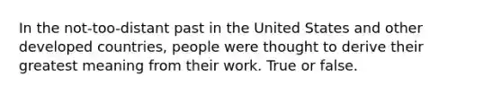 In the not-too-distant past in the United States and other developed countries, people were thought to derive their greatest meaning from their work. True or false.