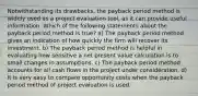 Notwithstanding its drawbacks, the payback period method is widely used as a project evaluation tool, as it can provide useful information. Which of the following statements about the payback period method is true? a) The payback period method gives an indication of how quickly the firm will recover its investment. b) The payback period method is helpful in evaluating how sensitive a net present value calculation is to small changes in assumptions. c) The payback period method accounts for all cash flows in the project under consideration. d) It is very easy to compare opportunity costs when the payback period method of project evaluation is used.