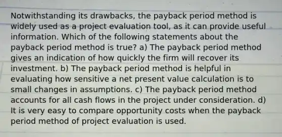 Notwithstanding its drawbacks, the payback period method is widely used as a project evaluation tool, as it can provide useful information. Which of the following statements about the payback period method is true? a) The payback period method gives an indication of how quickly the firm will recover its investment. b) The payback period method is helpful in evaluating how sensitive a net present value calculation is to small changes in assumptions. c) The payback period method accounts for all cash flows in the project under consideration. d) It is very easy to compare opportunity costs when the payback period method of project evaluation is used.