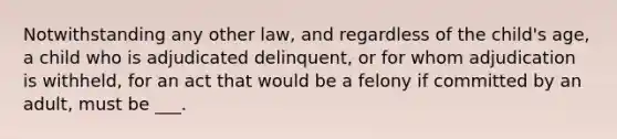 Notwithstanding any other law, and regardless of the child's age, a child who is adjudicated delinquent, or for whom adjudication is withheld, for an act that would be a felony if committed by an adult, must be ___.