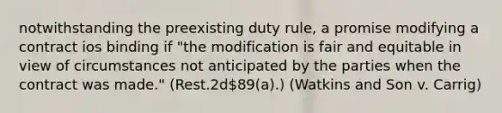 notwithstanding the preexisting duty rule, a promise modifying a contract ios binding if "the modification is fair and equitable in view of circumstances not anticipated by the parties when the contract was made." (Rest.2d89(a).) (Watkins and Son v. Carrig)