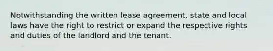 Notwithstanding the written lease agreement, state and local laws have the right to restrict or expand the respective rights and duties of the landlord and the tenant.