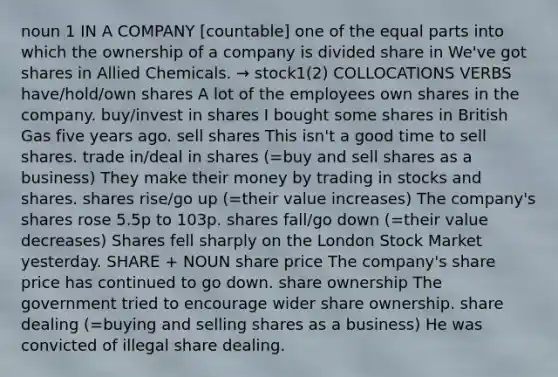 noun 1 IN A COMPANY [countable] one of the equal parts into which the ownership of a company is divided share in We've got shares in Allied Chemicals. → stock1(2) COLLOCATIONS VERBS have/hold/own shares A lot of the employees own shares in the company. buy/invest in shares I bought some shares in British Gas five years ago. sell shares This isn't a good time to sell shares. trade in/deal in shares (=buy and sell shares as a business) They make their money by trading in stocks and shares. shares rise/go up (=their value increases) The company's shares rose 5.5p to 103p. shares fall/go down (=their value decreases) Shares fell sharply on the London Stock Market yesterday. SHARE + NOUN share price The company's share price has continued to go down. share ownership The government tried to encourage wider share ownership. share dealing (=buying and selling shares as a business) He was convicted of illegal share dealing.