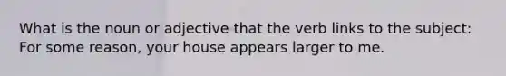 What is the noun or adjective that the verb links to the subject: For some reason, your house appears larger to me.