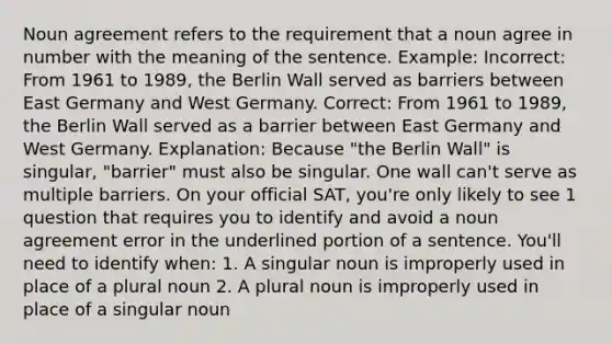 Noun agreement refers to the requirement that a noun agree in number with the meaning of the sentence. Example: Incorrect: From 1961 to 1989, the Berlin Wall served as barriers between East Germany and West Germany. Correct: From 1961 to 1989, the Berlin Wall served as a barrier between East Germany and West Germany. Explanation: Because "the Berlin Wall" is singular, "barrier" must also be singular. One wall can't serve as multiple barriers. On your official SAT, you're only likely to see 1 question that requires you to identify and avoid a noun agreement error in the underlined portion of a sentence. You'll need to identify when: 1. A singular noun is improperly used in place of a plural noun 2. A plural noun is improperly used in place of a singular noun