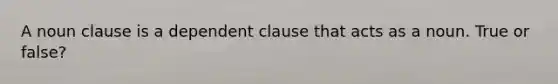 A noun clause is a dependent clause that acts as a noun. True or false?