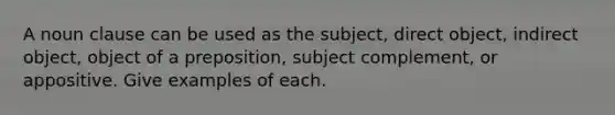 A noun clause can be used as the subject, direct object, indirect object, object of a preposition, subject complement, or appositive. Give examples of each.